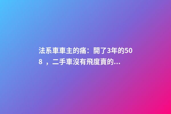 法系車車主的痛：開了3年的508，二手車沒有飛度賣的貴！